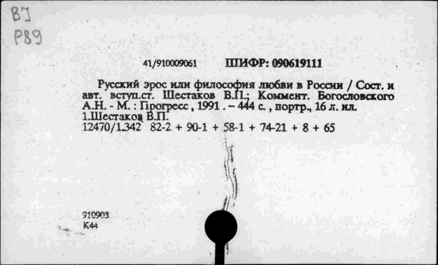 ﻿№
41/910009061 ШИФР: 090619111
Русский эрос или философия любви в России / Сост. и авт. всгуп.ст. Шестаков В11 - Коммент. Богословского АЛ. - М.: Прогресс, 1991. - 444 с., порто. 16 л. ил. 1.Шестакод ВЛ 12470/1342 82-2 + 90-1 + 58-1 + 74-21 + 8 + 65
910903 К44